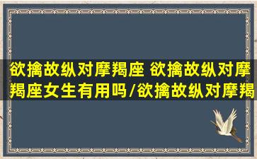 欲擒故纵对摩羯座 欲擒故纵对摩羯座女生有用吗/欲擒故纵对摩羯座 欲擒故纵对摩羯座女生有用吗-我的网站